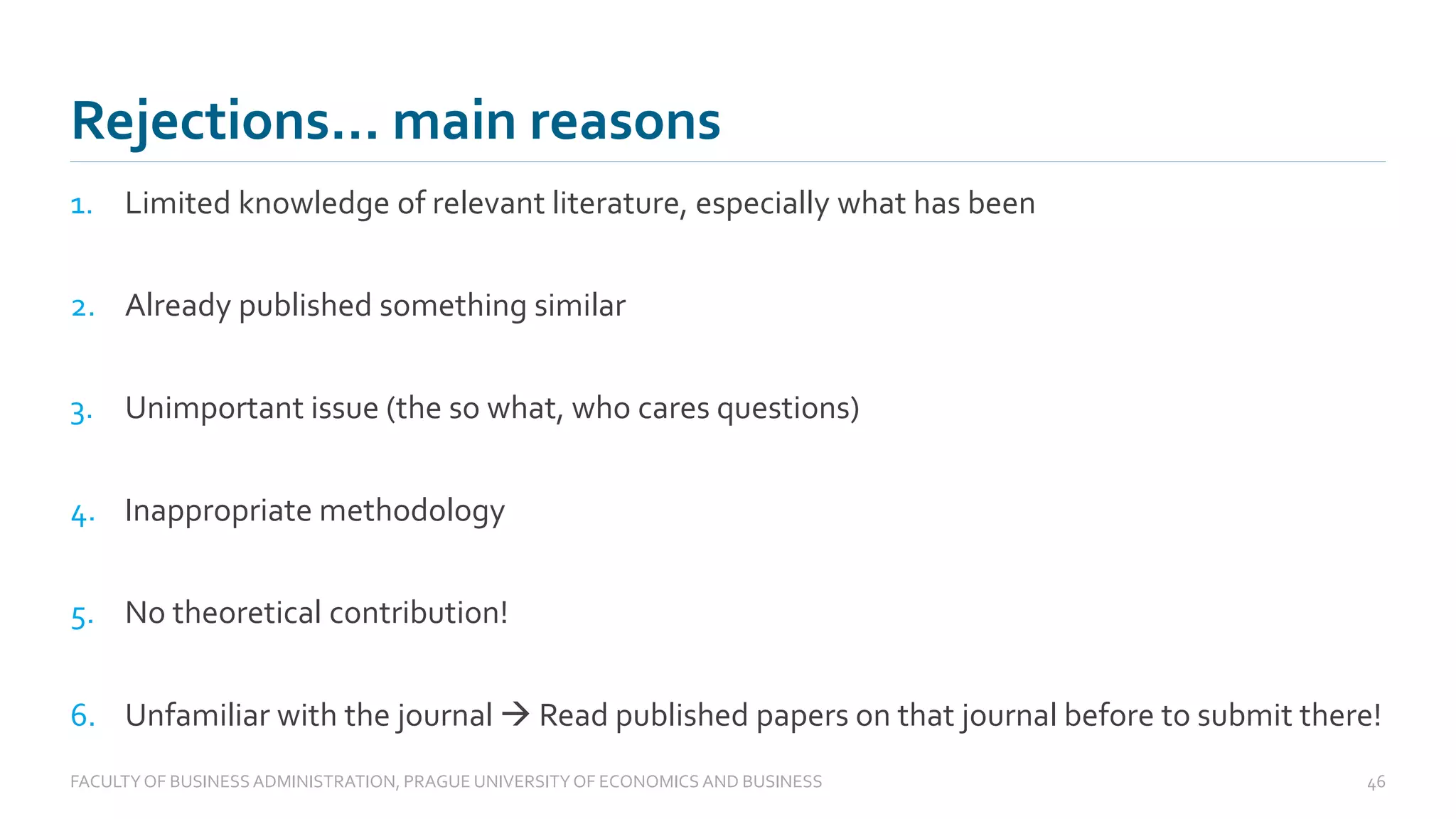 1. Limited knowledge of relevant literature, especially what has been
2. Already published something similar
3. Unimportant issue (the so what, who cares questions)
4. Inappropriate methodology
5. No theoretical contribution!
6. Unfamiliar with the journal → Read published papers on that journal before to submit there!
Rejections… main reasons
FACULTYOF BUSINESS ADMINISTRATION, PRAGUE UNIVERSITYOF ECONOMICS AND BUSINESS 46
 