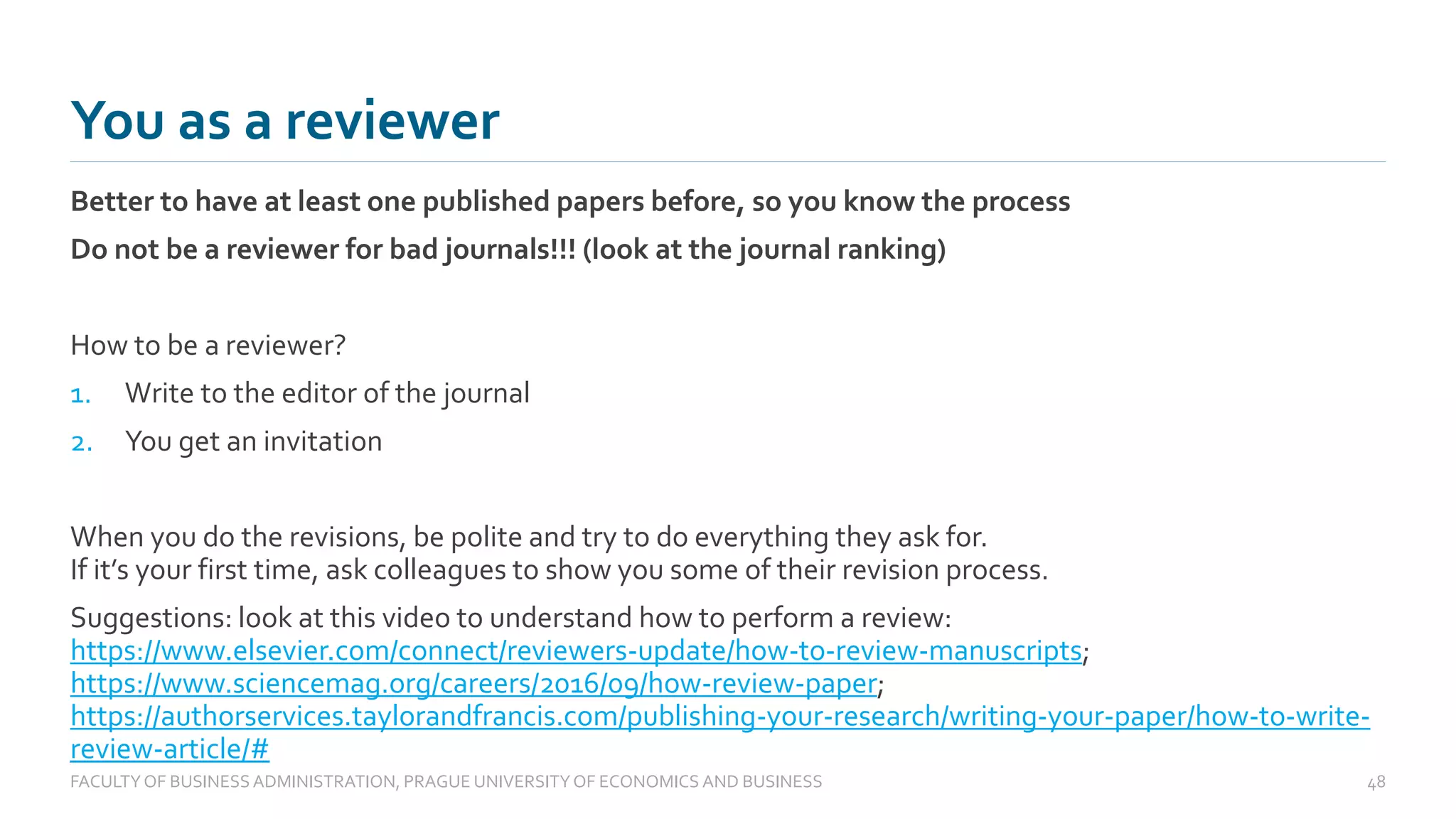 Better to have at least one published papers before, so you know the process
Do not be a reviewer for bad journals!!! (look at the journal ranking)
How to be a reviewer?
1. Write to the editor of the journal
2. You get an invitation
When you do the revisions, be polite and try to do everything they ask for.
If it’s your first time, ask colleagues to show you some of their revision process.
Suggestions: look at this video to understand how to perform a review:
https://www.elsevier.com/connect/reviewers-update/how-to-review-manuscripts;
https://www.sciencemag.org/careers/2016/09/how-review-paper;
https://authorservices.taylorandfrancis.com/publishing-your-research/writing-your-paper/how-to-write-
review-article/#
You as a reviewer
FACULTYOF BUSINESS ADMINISTRATION, PRAGUE UNIVERSITYOF ECONOMICS AND BUSINESS 48
 