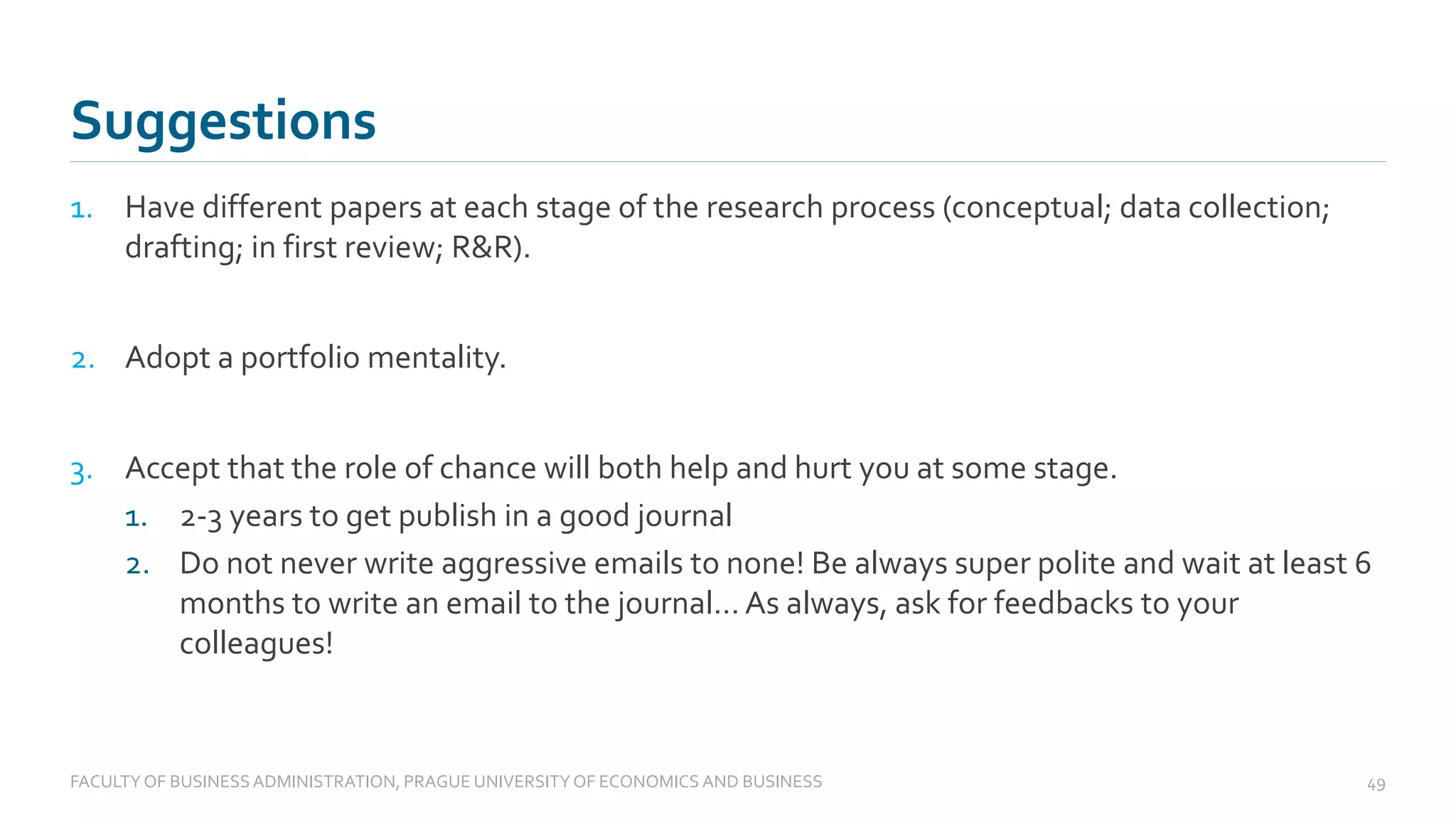1. Have different papers at each stage of the research process (conceptual; data collection;
drafting; in first review; R&R).
2. Adopt a portfolio mentality.
3. Accept that the role of chance will both help and hurt you at some stage.
1. 2-3 years to get publish in a good journal
2. Do not never write aggressive emails to none! Be always super polite and wait at least 6
months to write an email to the journal… As always, ask for feedbacks to your
colleagues!
Suggestions
FACULTYOF BUSINESS ADMINISTRATION, PRAGUE UNIVERSITYOF ECONOMICS AND BUSINESS 49
 