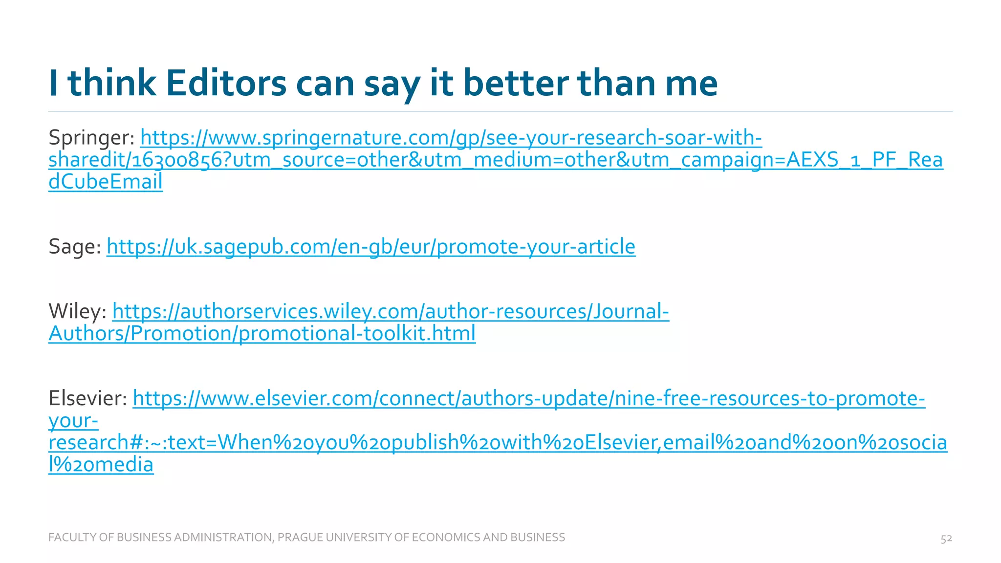 Springer: https://www.springernature.com/gp/see-your-research-soar-with-
sharedit/16300856?utm_source=other&utm_medium=other&utm_campaign=AEXS_1_PF_Rea
dCubeEmail
Sage: https://uk.sagepub.com/en-gb/eur/promote-your-article
Wiley: https://authorservices.wiley.com/author-resources/Journal-
Authors/Promotion/promotional-toolkit.html
Elsevier: https://www.elsevier.com/connect/authors-update/nine-free-resources-to-promote-
your-
research#:~:text=When%20you%20publish%20with%20Elsevier,email%20and%20on%20socia
l%20media
I think Editors can say it better than me
FACULTYOF BUSINESS ADMINISTRATION, PRAGUE UNIVERSITYOF ECONOMICS AND BUSINESS 52
 