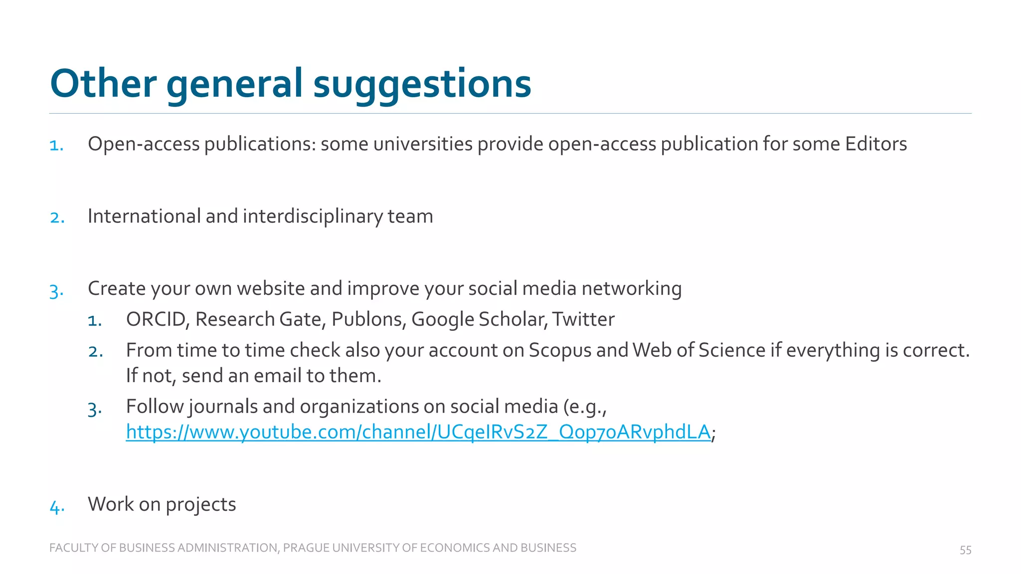 1. Open-access publications: some universities provide open-access publication for some Editors
2. International and interdisciplinary team
3. Create your own website and improve your social media networking
1. ORCID, Research Gate, Publons, Google Scholar,Twitter
2. From time to time check also your account on Scopus andWeb of Science if everything is correct.
If not, send an email to them.
3. Follow journals and organizations on social media (e.g.,
https://www.youtube.com/channel/UCqeIRvS2Z_Q0p70ARvphdLA;
4. Work on projects
Other general suggestions
FACULTYOF BUSINESS ADMINISTRATION, PRAGUE UNIVERSITYOF ECONOMICS AND BUSINESS 55
 