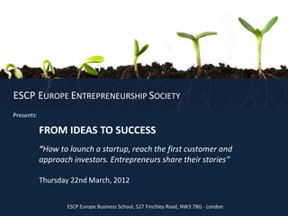 ESCP EUROPE ENTREPRENEURSHIP SOCIETY
Presents:

            FROM IDEAS TO SUCCESS
            “How to launch a startup, reach the first customer and
            approach investors. Entrepreneurs share their stories”

            Thursday 22nd March, 2012


                   ESCP Europe Business School, 527 Finchley Road, NW3 7BG - London
 