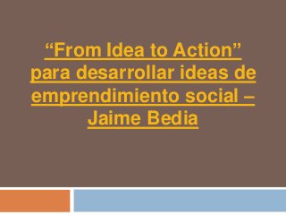“From Idea to Action”
para desarrollar ideas de
emprendimiento social –
      Jaime Bedia
 