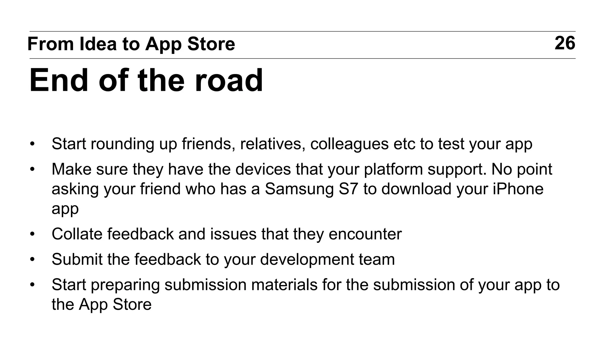 • Start rounding up friends, relatives, colleagues etc to test your app
• Make sure they have the devices that your platform support. No point
asking your friend who has a Samsung S7 to download your iPhone
app
• Collate feedback and issues that they encounter
• Submit the feedback to your development team
• Start preparing submission materials for the submission of your app to
the App Store
26From Idea to App Store
End of the road
 