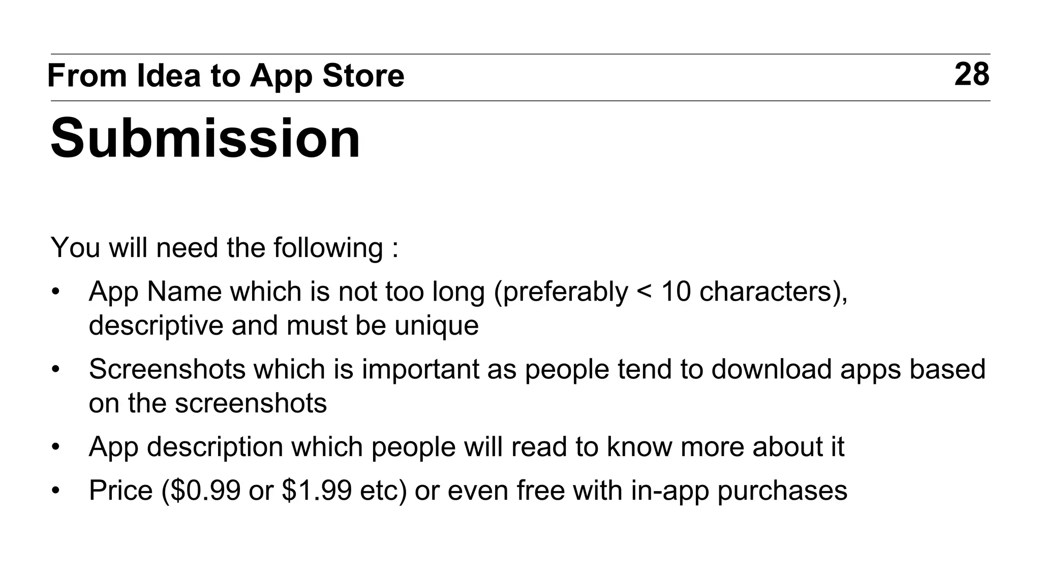 You will need the following :
• App Name which is not too long (preferably < 10 characters),
descriptive and must be unique
• Screenshots which is important as people tend to download apps based
on the screenshots
• App description which people will read to know more about it
• Price ($0.99 or $1.99 etc) or even free with in-app purchases
28From Idea to App Store
Submission
 
