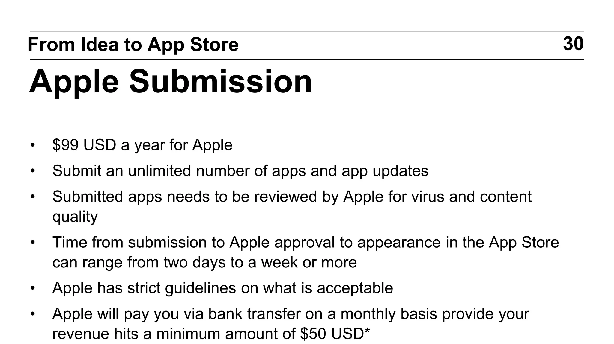 • $99 USD a year for Apple
• Submit an unlimited number of apps and app updates
• Submitted apps needs to be reviewed by Apple for virus and content
quality
• Time from submission to Apple approval to appearance in the App Store
can range from two days to a week or more
• Apple has strict guidelines on what is acceptable
• Apple will pay you via bank transfer on a monthly basis provide your
revenue hits a minimum amount of $50 USD*
30From Idea to App Store
Apple Submission
 