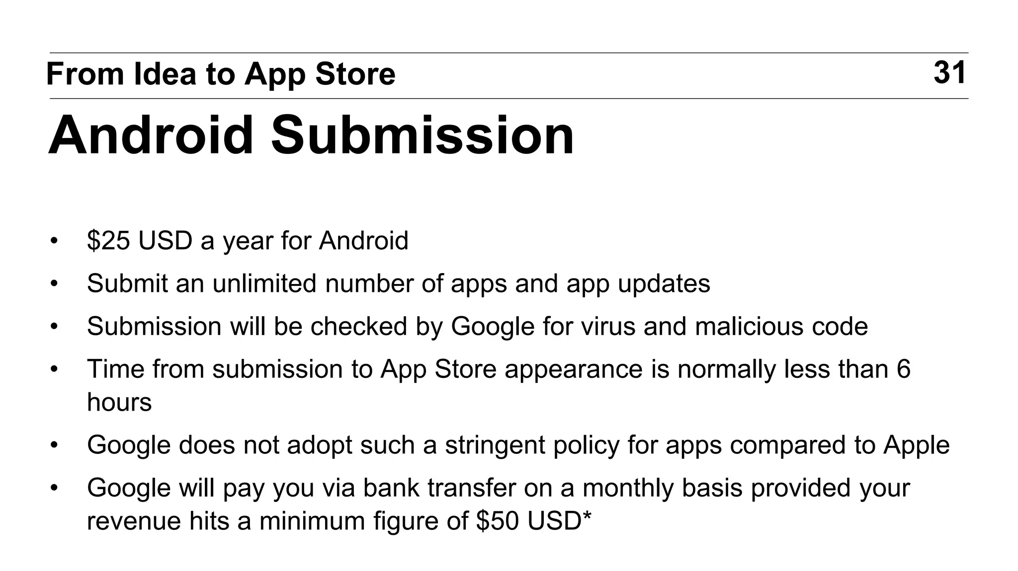• $25 USD a year for Android
• Submit an unlimited number of apps and app updates
• Submission will be checked by Google for virus and malicious code
• Time from submission to App Store appearance is normally less than 6
hours
• Google does not adopt such a stringent policy for apps compared to Apple
• Google will pay you via bank transfer on a monthly basis provided your
revenue hits a minimum figure of $50 USD*
31From Idea to App Store
Android Submission
 