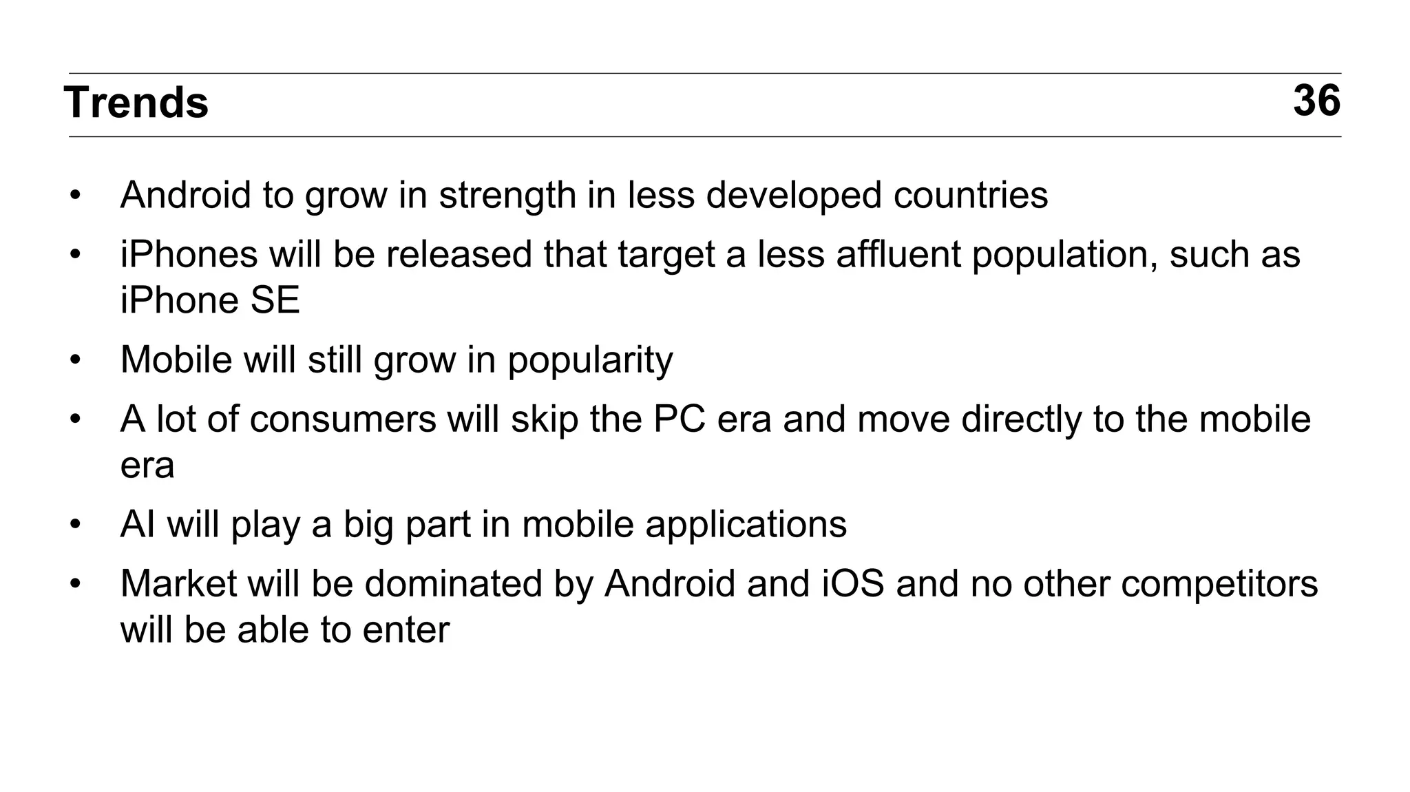 • Android to grow in strength in less developed countries
• iPhones will be released that target a less affluent population, such as
iPhone SE
• Mobile will still grow in popularity
• A lot of consumers will skip the PC era and move directly to the mobile
era
• AI will play a big part in mobile applications
• Market will be dominated by Android and iOS and no other competitors
will be able to enter
36Trends
 