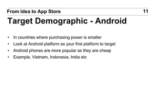 • In countries where purchasing power is smaller
• Look at Android platform as your first platform to target
• Android phones are more popular as they are cheap
• Example, Vietnam, Indonesia, India etc
11From Idea to App Store
Target Demographic - Android
 