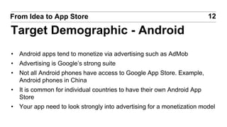 • Android apps tend to monetize via advertising such as AdMob
• Advertising is Google’s strong suite
• Not all Android phones have access to Google App Store. Example,
Android phones in China
• It is common for individual countries to have their own Android App
Store
• Your app need to look strongly into advertising for a monetization model
12From Idea to App Store
Target Demographic - Android
 