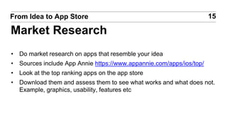 • Do market research on apps that resemble your idea
• Sources include App Annie https://www.appannie.com/apps/ios/top/
• Look at the top ranking apps on the app store
• Download them and assess them to see what works and what does not.
Example, graphics, usability, features etc
15From Idea to App Store
Market Research
 
