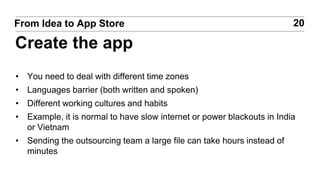 • You need to deal with different time zones
• Languages barrier (both written and spoken)
• Different working cultures and habits
• Example, it is normal to have slow internet or power blackouts in India
or Vietnam
• Sending the outsourcing team a large file can take hours instead of
minutes
20From Idea to App Store
Create the app
 