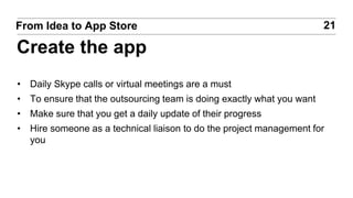 • Daily Skype calls or virtual meetings are a must
• To ensure that the outsourcing team is doing exactly what you want
• Make sure that you get a daily update of their progress
• Hire someone as a technical liaison to do the project management for
you
21From Idea to App Store
Create the app
 