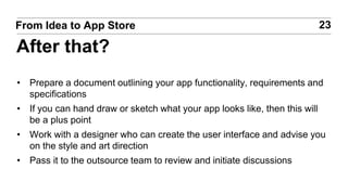 • Prepare a document outlining your app functionality, requirements and
specifications
• If you can hand draw or sketch what your app looks like, then this will
be a plus point
• Work with a designer who can create the user interface and advise you
on the style and art direction
• Pass it to the outsource team to review and initiate discussions
23From Idea to App Store
After that?
 