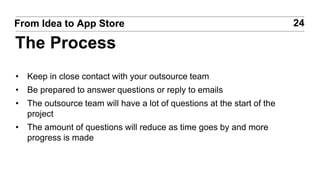 • Keep in close contact with your outsource team
• Be prepared to answer questions or reply to emails
• The outsource team will have a lot of questions at the start of the
project
• The amount of questions will reduce as time goes by and more
progress is made
24From Idea to App Store
The Process
 
