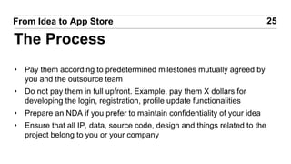 • Pay them according to predetermined milestones mutually agreed by
you and the outsource team
• Do not pay them in full upfront. Example, pay them X dollars for
developing the login, registration, profile update functionalities
• Prepare an NDA if you prefer to maintain confidentiality of your idea
• Ensure that all IP, data, source code, design and things related to the
project belong to you or your company
25From Idea to App Store
The Process
 