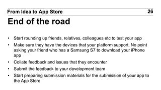 • Start rounding up friends, relatives, colleagues etc to test your app
• Make sure they have the devices that your platform support. No point
asking your friend who has a Samsung S7 to download your iPhone
app
• Collate feedback and issues that they encounter
• Submit the feedback to your development team
• Start preparing submission materials for the submission of your app to
the App Store
26From Idea to App Store
End of the road
 
