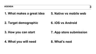 1. What makes a great idea
2. Target demographic
3. How you can start
4. What you will need
AGENDA 3
5. Native vs mobile web
6. iOS vs Android
7. App store submission
8. What’s next
 