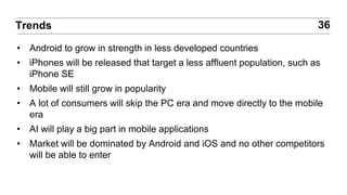 • Android to grow in strength in less developed countries
• iPhones will be released that target a less affluent population, such as
iPhone SE
• Mobile will still grow in popularity
• A lot of consumers will skip the PC era and move directly to the mobile
era
• AI will play a big part in mobile applications
• Market will be dominated by Android and iOS and no other competitors
will be able to enter
36Trends
 