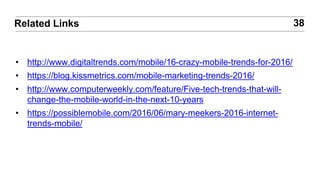 • http://www.digitaltrends.com/mobile/16-crazy-mobile-trends-for-2016/
• https://blog.kissmetrics.com/mobile-marketing-trends-2016/
• http://www.computerweekly.com/feature/Five-tech-trends-that-will-
change-the-mobile-world-in-the-next-10-years
• https://possiblemobile.com/2016/06/mary-meekers-2016-internet-
trends-mobile/
38Related Links
 