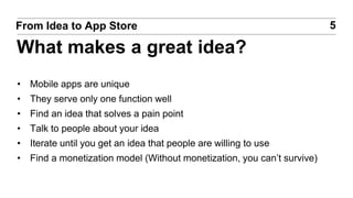 • Mobile apps are unique
• They serve only one function well
• Find an idea that solves a pain point
• Talk to people about your idea
• Iterate until you get an idea that people are willing to use
• Find a monetization model (Without monetization, you can’t survive)
5From Idea to App Store
What makes a great idea?
 