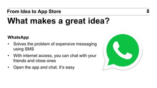 WhatsApp
• Solves the problem of expensive messaging
using SMS
• With internet access, you can chat with your
friends and close ones
• Open the app and chat. It’s easy
8From Idea to App Store
What makes a great idea?
 