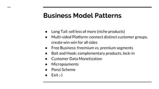 Business Model Patterns
● Long Tail: sell less of more (niche products)
● Multi-sided Platform: connect distinct customer groups,
create win-win for all sides
● Free Business: freemium vs. premium segments
● Bait and Hook: complementary products, lock-in
● Customer Data Monetization
● Micropayments
● Ponzi Scheme
● Exit ;-)
 