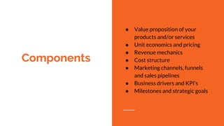 Components
● Value proposition of your
products and/or services
● Unit economics and pricing
● Revenue mechanics
● Cost structure
● Marketing channels, funnels
and sales pipelines
● Business drivers and KPI’s
● Milestones and strategic goals
 