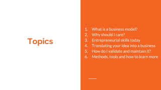 Topics
1. What is a business model?
2. Why should I care?
3. Entrepreneurial skills today
4. Translating your idea into a business
5. How do I validate and maintain it?
6. Methods, tools and how to learn more
 