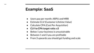 Example: SaaS
● Users pay per month: ARPU and MRR
● Estimate CLV (Customer Lifetime Value)
● Calculate CPA (Cost Per Acquisition)
● CLV to CPA target ratio: x3
● Below 1 your business is unsustainable
● Between 1 and 3 you are profitable
● From 3 upwards you should get funding and scale
 