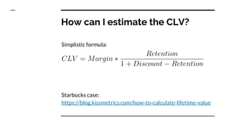 How can I estimate the CLV?
Simplistic formula:
Starbucks case:
https://blog.kissmetrics.com/how-to-calculate-lifetime-value
 