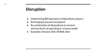 Disruption
● Undermining BM operations of big industry players
● Exchanging consumer touchpoint
● Re-combination of old products or services
and new forms of operating or revenue model
● Examples: Amazon, Dell, AirBnB, Uber
 