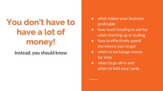 You don’t have to
have a lot of
money!
Instead, you should know
● what makes your business
profitable
● how much funding to ask for
when starting up or scaling
● how to effectively spend
the money you’ve got
● when to exchange money
for time
● when to go all-in and
when to fold your cards
 