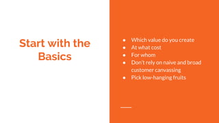 Start with the
Basics
● Which value do you create
● At what cost
● For whom
● Don’t rely on naive and broad
customer canvassing
● Pick low-hanging fruits
 