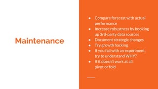 Maintenance
● Compare forecast with actual
performance
● Increase robustness by hooking
up 3rd-party data sources
● Document strategic changes
● Try growth hacking
● If you fail with an experiment,
try to understand WHY?
● If it doesn’t work at all,
pivot or fold
 