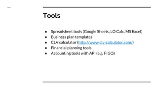 Tools
● Spreadsheet tools (Google Sheets, LO Calc, MS Excel)
● Business plan templates
● CLV calculator (http://www.clv-calculator.com/)
● Financial planning tools
● Accounting tools with API (e.g. FIGO)
 