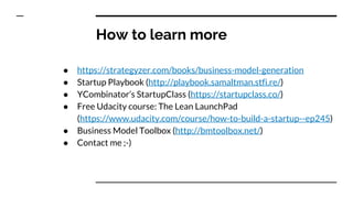 How to learn more
● https://strategyzer.com/books/business-model-generation
● Startup Playbook (http://playbook.samaltman.stfi.re/)
● YCombinator’s StartupClass (https://startupclass.co/)
● Free Udacity course: The Lean LaunchPad
(https://www.udacity.com/course/how-to-build-a-startup--ep245)
● Business Model Toolbox (http://bmtoolbox.net/)
● Contact me ;-)
 
