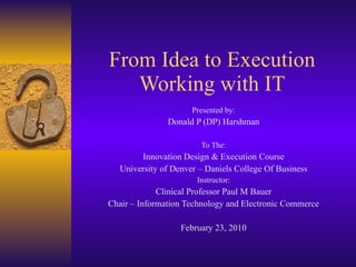 From Idea to Execution Working with IT Presented by: Donald P (DP) Harshman To The: Innovation Design & Execution Course University of Denver – Daniels College Of Business Instructor: Clinical Professor Paul M Bauer Chair – Information Technology and Electronic Commerce February 23, 2010 