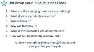 12
Jot down your initial business idea
12
1. What are the emerging trends we are noticing?
2. What does our product/service do?
3. Who will buy it?
4. Why will they buy it?
5. What is the forecasted size of our market?
6. How will our opportunity window last?
Jot down everything in less than 200 words and
start pitching your targets
 
