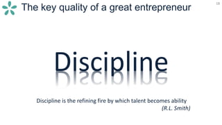 18
The key quality of a great entrepreneur
18
Discipline
Discipline is the refining fire by which talent becomes ability
(R.L. Smith)
 