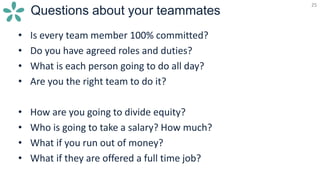 25
Questions about your teammates
25
• Is every team member 100% committed?
• Do you have agreed roles and duties?
• What is each person going to do all day?
• Are you the right team to do it?
• How are you going to divide equity?
• Who is going to take a salary? How much?
• What if you run out of money?
• What if they are offered a full time job?
 