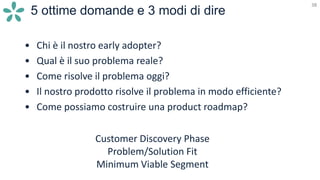 38
5 ottime domande e 3 modi di dire
38
• Chi è il nostro early adopter?
• Qual è il suo problema reale?
• Come risolve il problema oggi?
• Il nostro prodotto risolve il problema in modo efficiente?
• Come possiamo costruire una product roadmap?
Customer Discovery Phase
Problem/Solution Fit
Minimum Viable Segment
 