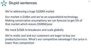 80
Stupid sentences
We’re addressing a huge $100M market
Our market is $10bn and we’ve an unparalleled technology.
Making conservative assumptions we can forecast to get 5% of
that market which means $500M/year
We need $250k to breakeven and scale globally
We’re really cool and our customers are eager to buy our
products/services. What’s our competitive advantage? Our price is
lower than competition
 