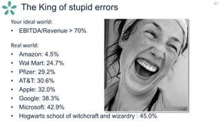 81
The King of stupid errors
Your ideal world:
• EBITDA/Revenue > 70%
Real world:
• Amazon: 4.5%
• Wal Mart: 24.7%
• Pfizer: 29.2%
• AT&T: 30.6%
• Apple: 32.0%
• Google: 38.3%
• Microsoft: 42.9%
• Hogwarts school of witchcraft and wizardry : 45.0%
 