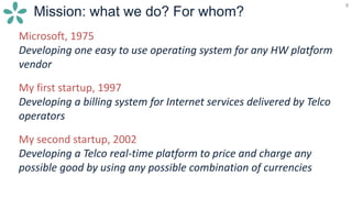 9
Mission: what we do? For whom?
9
Microsoft, 1975
Developing one easy to use operating system for any HW platform
vendor
My first startup, 1997
Developing a billing system for Internet services delivered by Telco
operators
My second startup, 2002
Developing a Telco real-time platform to price and charge any
possible good by using any possible combination of currencies
 