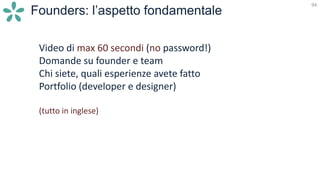94
Founders: l’aspetto fondamentale
Video di max 60 secondi (no password!)
Domande su founder e team
Chi siete, quali esperienze avete fatto
Portfolio (developer e designer)
(tutto in inglese)
 