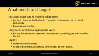 What needs to change?
• Business users and IT need to collaborate
• Agree on features, be flexible to changes in requirements or technical
complexity
• Business sponsorship
• Alignment of skills to appropriate work
• Ensure that the teams deployed to implement something are well suited to
the job.
• Agility
• Starts with the business
• IT has to be nimble, responsive to the needs of their clients.
2/14/2017 Copyright Eikos Partners @ 2017 10
 