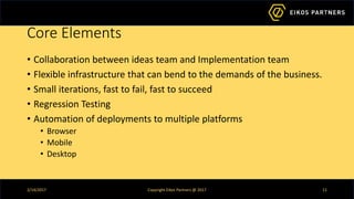 Core Elements
• Collaboration between ideas team and Implementation team
• Flexible infrastructure that can bend to the demands of the business.
• Small iterations, fast to fail, fast to succeed
• Regression Testing
• Automation of deployments to multiple platforms
• Browser
• Mobile
• Desktop
2/14/2017 Copyright Eikos Partners @ 2017 11
 