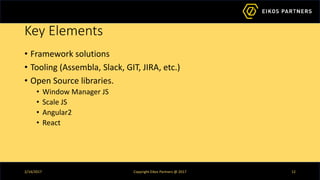 Key Elements
• Framework solutions
• Tooling (Assembla, Slack, GIT, JIRA, etc.)
• Open Source libraries.
• Window Manager JS
• Scale JS
• Angular2
• React
2/14/2017 Copyright Eikos Partners @ 2017 12
 