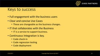 Keys to success
• Full engagement with the business users
• Clear and concise Use Cases
• These are changeable as the business changes.
• IT that collaborates with the Business
• IT is a service to support business.
• Continuous Integration is key.
• Code check-in
• Code regression testing
• Code deployment
2/14/2017 Copyright Eikos Partners @ 2017 13
 